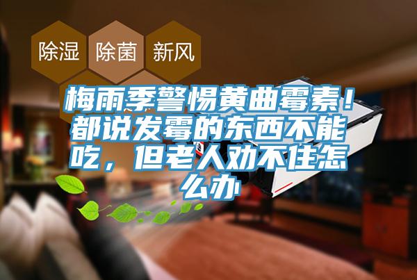 梅雨季警惕黃曲黴素！都說發黴的東西不能吃，但老人勸不住怎麽辦