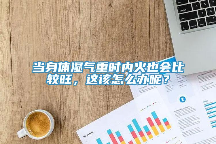 當身體濕氣重時內火也會比較旺，這該怎麽辦呢？