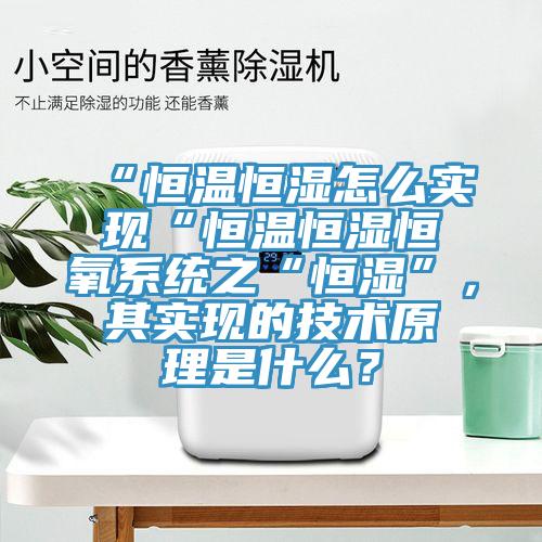 “恒溫恒濕怎麽實現“恒溫恒濕恒氧係統之“恒濕”，其實現的技術原理是什麽？