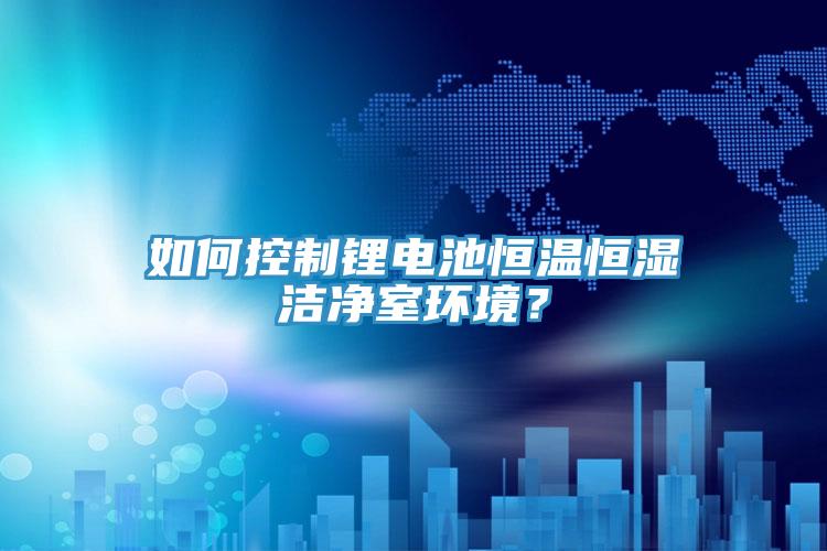 如何控製鋰電池恒溫恒濕潔淨室環境？