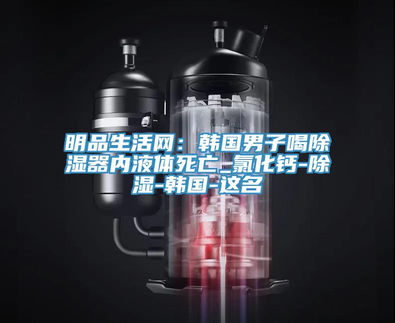 明品生活網：韓國男子喝除濕器內液體死亡_氯化鈣-除濕-韓國-這名